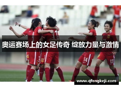 奥运赛场上的女足传奇 绽放力量与激情